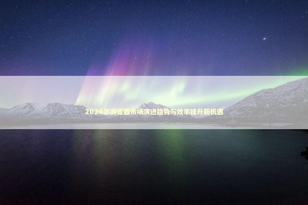 2026年浏览器市场演进趋势与效率提升新机遇 新闻