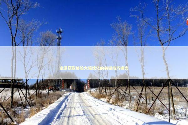 资源获取体验大幅优化的关键技巧曝光 新闻